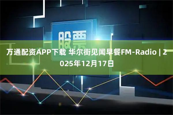 万通配资APP下载 华尔街见闻早餐FM-Radio | 2025年12月17日