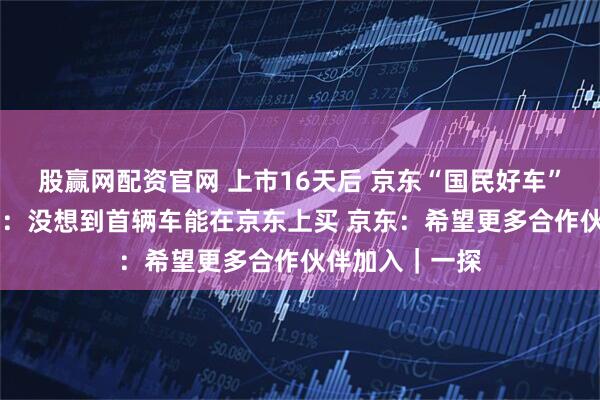 股赢网配资官网 上市16天后 京东“国民好车”开启交付 车主：没想到首辆车能在京东上买 京东：希望更多合作伙伴加入｜一探