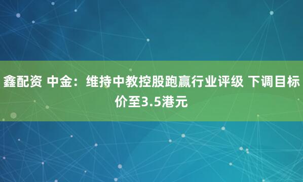鑫配资 中金：维持中教控股跑赢行业评级 下调目标价至3.5港元