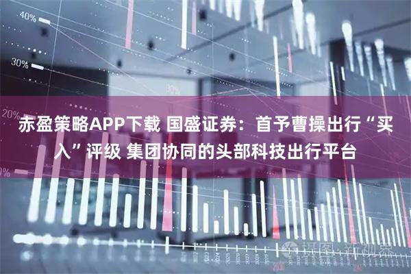 赤盈策略APP下载 国盛证券：首予曹操出行“买入”评级 集团协同的头部科技出行平台