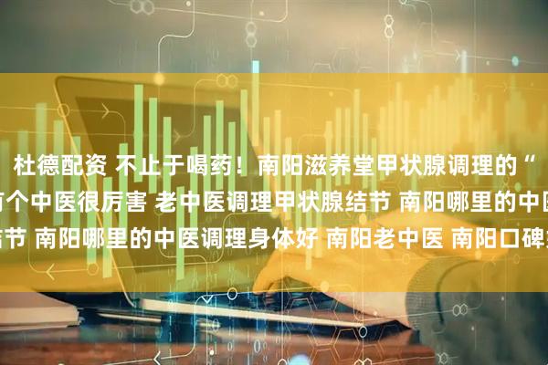 杜德配资 不止于喝药！南阳滋养堂甲状腺调理的“内外兼修”之法 南阳有个中医很厉害 老中医调理甲状腺结节 南阳哪里的中医调理身体好 南阳老中医 南阳口碑好的中医
