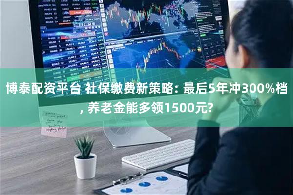 博泰配资平台 社保缴费新策略: 最后5年冲300%档, 养老金能多领1500元?