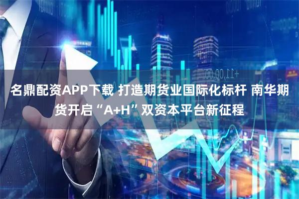 名鼎配资APP下载 打造期货业国际化标杆 南华期货开启“A+H”双资本平台新征程