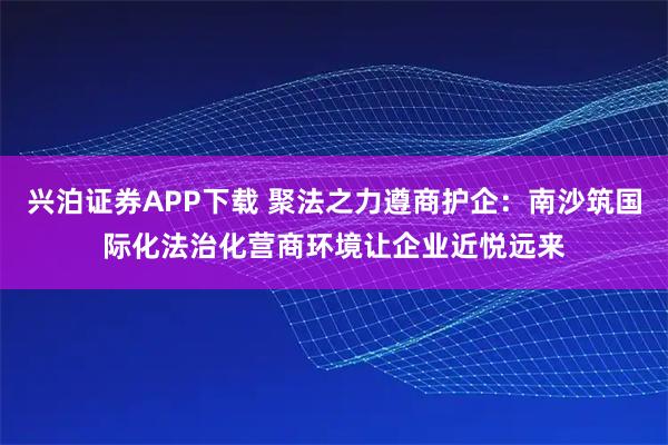 兴泊证券APP下载 聚法之力遵商护企：南沙筑国际化法治化营商环境让企业近悦远来