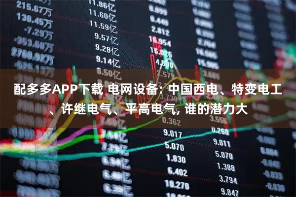 配多多APP下载 电网设备: 中国西电、特变电工、许继电气、平高电气, 谁的潜力大