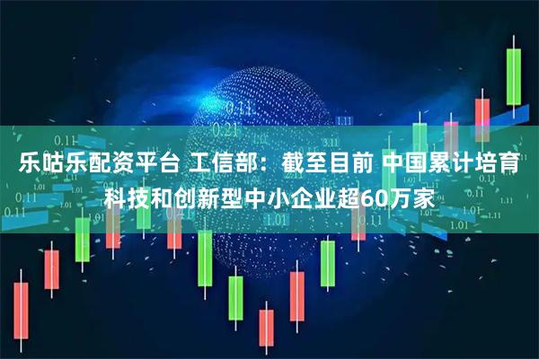 乐咕乐配资平台 工信部：截至目前 中国累计培育科技和创新型中小企业超60万家