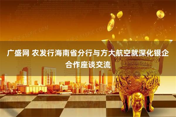 广盛网 农发行海南省分行与方大航空就深化银企合作座谈交流