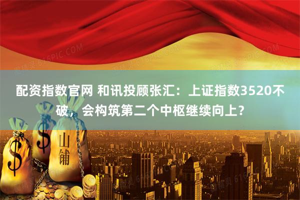 配资指数官网 和讯投顾张汇：上证指数3520不破，会构筑第二个中枢继续向上？