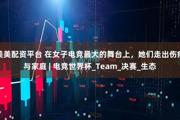美美配资平台 在女子电竞最大的舞台上，她们走出伤痛与家庭 | 电竞世界杯_Team_决赛_生态