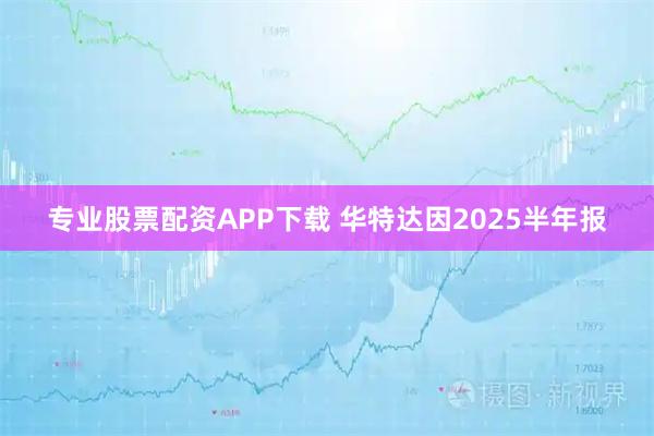 专业股票配资APP下载 华特达因2025半年报