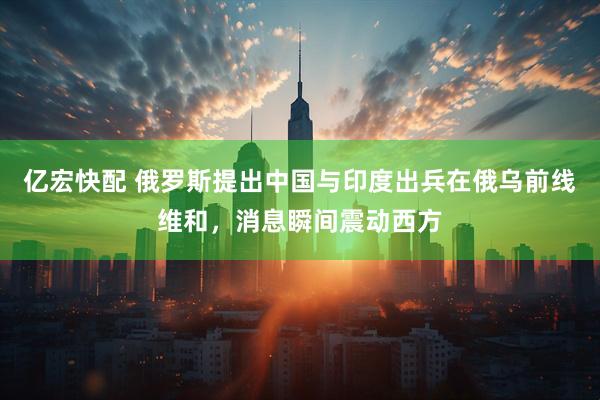 亿宏快配 俄罗斯提出中国与印度出兵在俄乌前线维和，消息瞬间震动西方