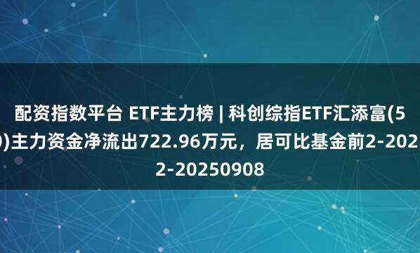 配资指数平台 ETF主力榜 | 科创综指ETF汇添富(589080)主力资金净流出722.96万元，居可比基金前2-20250908